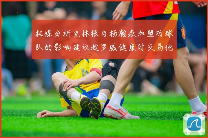 拓媒分析克林根与杨瀚森加盟对球队的影响建议趁罗威健康时交易他