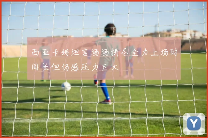 西亚卡姆坦言场场拼尽全力上场时间长但仍感压力巨大