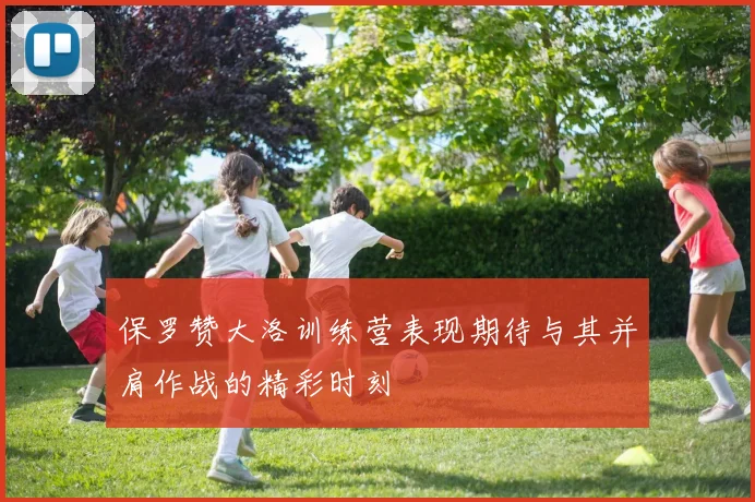保罗赞大洛训练营表现期待与其并肩作战的精彩时刻
