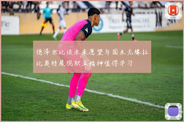 德泽尔比谈未来愿望与国米无缘拉比奥特展现职业精神值得学习