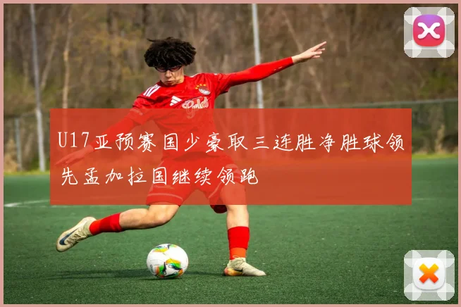 U17亚预赛国少豪取三连胜净胜球领先孟加拉国继续领跑