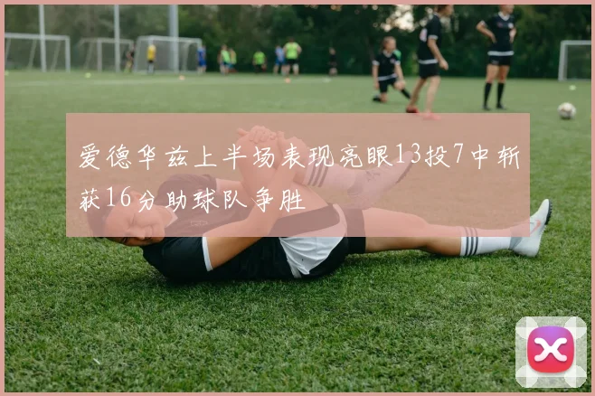 爱德华兹上半场表现亮眼13投7中斩获16分助球队争胜