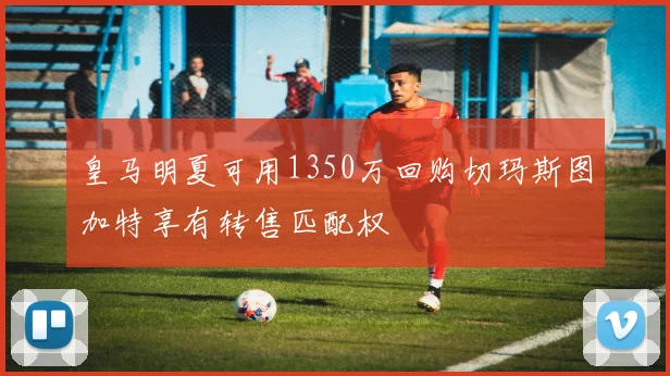 皇马明夏可用1350万回购切玛斯图加特享有转售匹配权