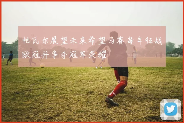 帕瓦尔展望未来希望马赛每年征战欧冠并争夺冠军荣耀