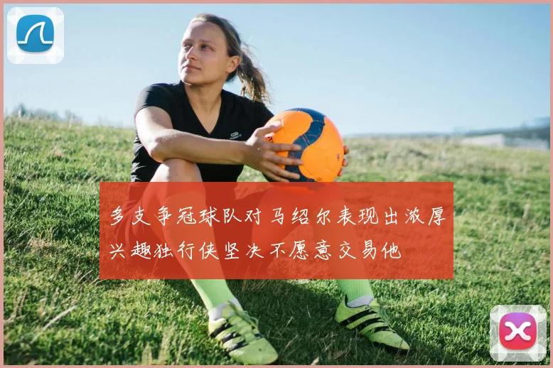 多支争冠球队对马绍尔表现出浓厚兴趣独行侠坚决不愿意交易他