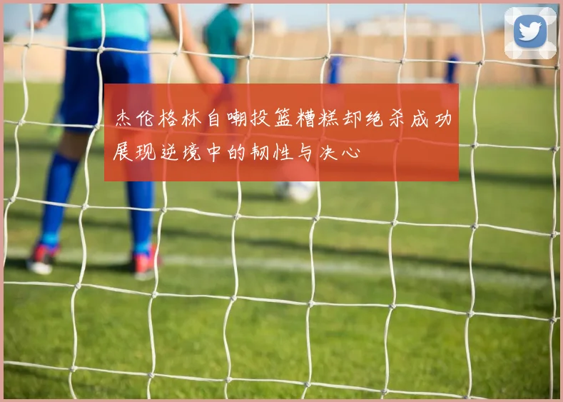 杰伦格林自嘲投篮糟糕却绝杀成功展现逆境中的韧性与决心