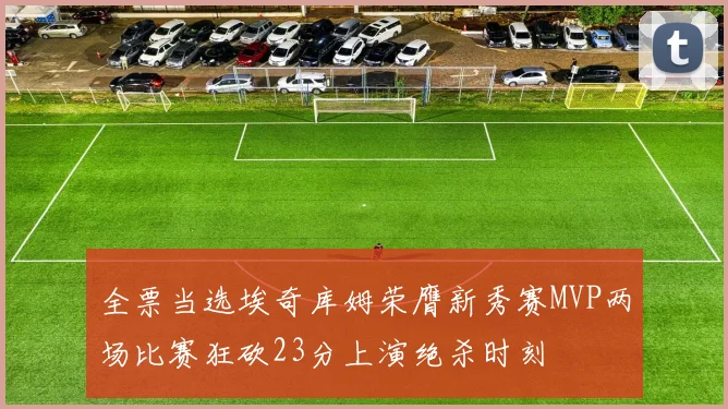 全票当选埃奇库姆荣膺新秀赛MVP两场比赛狂砍23分上演绝杀时刻