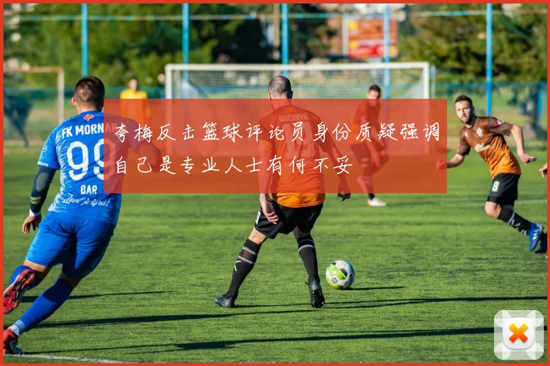夸梅反击篮球评论员身份质疑强调自己是专业人士有何不妥