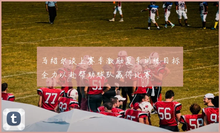 马绍尔谈上赛季激励夏季训练目标全力以赴帮助球队赢得比赛
