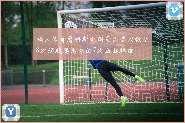 湖人传奇詹姆斯全明星入选次数达8次超越奥尼尔的7次成就辉煌