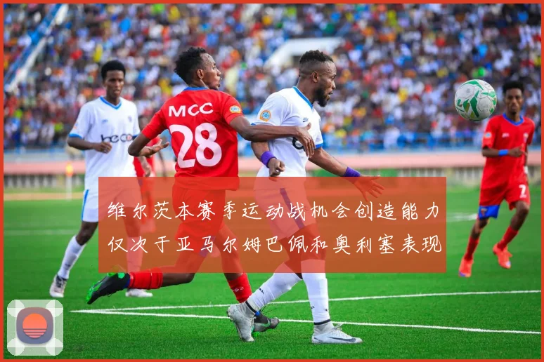 维尔茨本赛季运动战机会创造能力仅次于亚马尔姆巴佩和奥利塞表现突出