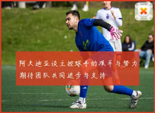 阿夫迪亚谈主控球手的艰辛与努力期待团队共同进步与支持