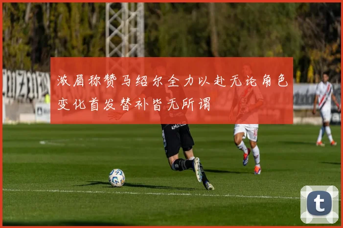 浓眉称赞马绍尔全力以赴无论角色变化首发替补皆无所谓