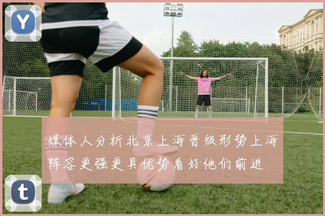 媒体人分析北京上海晋级形势上海阵容更强更具优势看好他们前进
