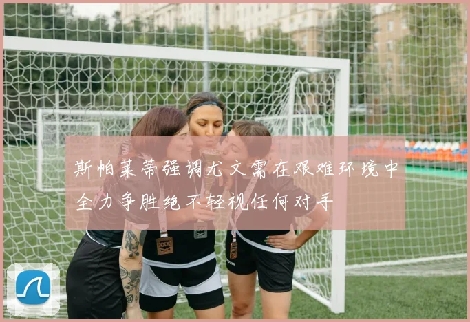 斯帕莱蒂强调尤文需在艰难环境中全力争胜绝不轻视任何对手